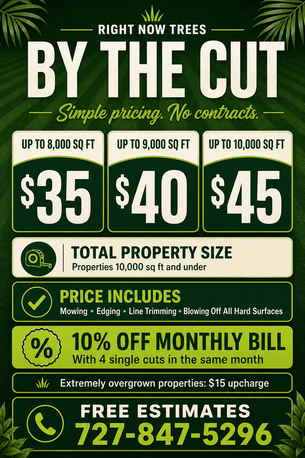 Right Now Trees By the Cut pricing: up to 8,000 square feet for $35, up to 9,000 square feet for $40, or up to 10,000 square feet for $45. Price includes mowing, edging, line trimming, and blowing off hard surfaces. Ten percent off the monthly bill with four single cuts in the same month. Extremely overgrown properties have a $15 upcharge.